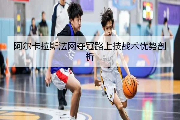 阿尔卡拉斯法网夺冠路上技战术优势剖析